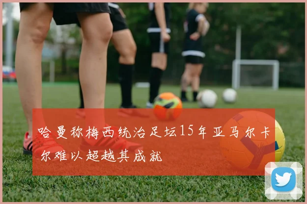 哈曼称梅西统治足坛15年亚马尔卡尔难以超越其成就