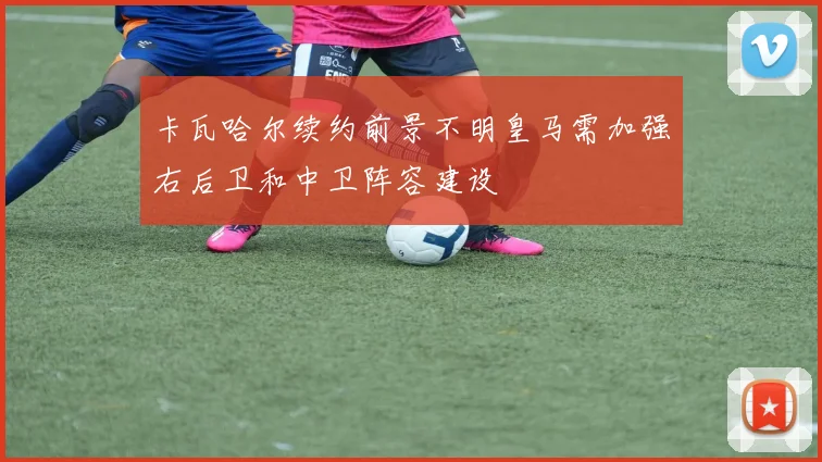 卡瓦哈尔续约前景不明皇马需加强右后卫和中卫阵容建设