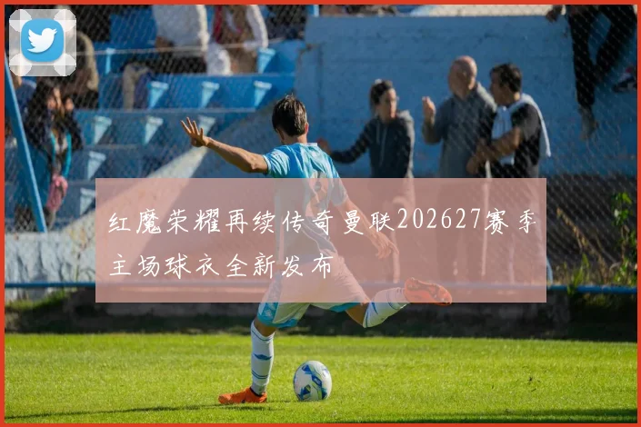 红魔荣耀再续传奇曼联202627赛季主场球衣全新发布