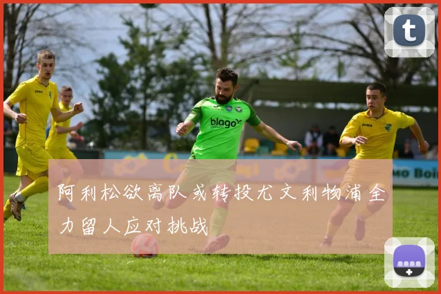 阿利松欲离队或转投尤文利物浦全力留人应对挑战
