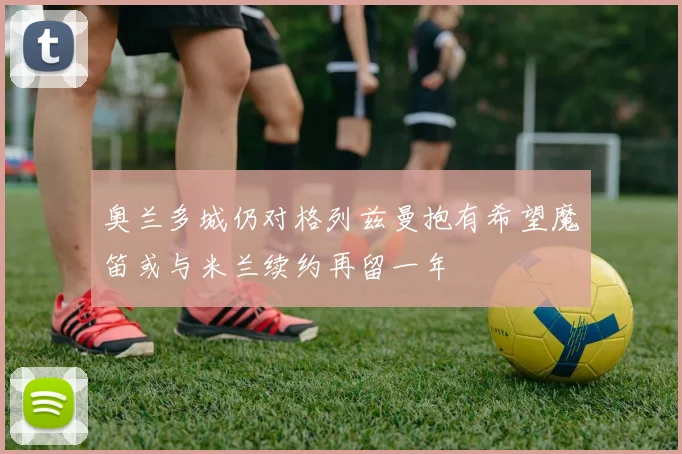 奥兰多城仍对格列兹曼抱有希望魔笛或与米兰续约再留一年