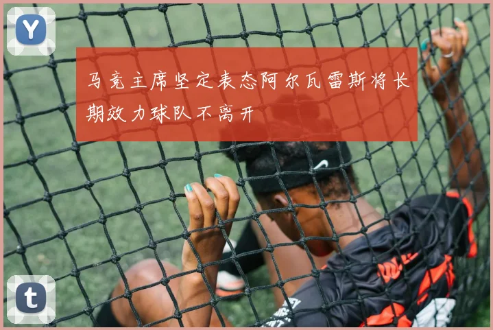 马竞主席坚定表态阿尔瓦雷斯将长期效力球队不离开