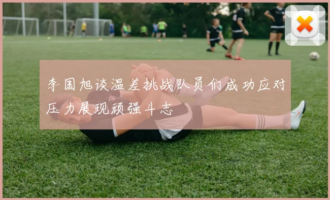 李国旭谈温差挑战队员们成功应对压力展现顽强斗志