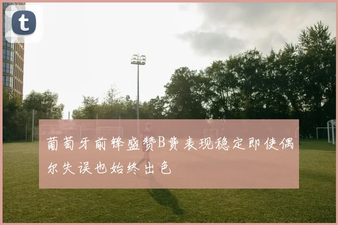 葡萄牙前锋盛赞B费表现稳定即使偶尔失误也始终出色