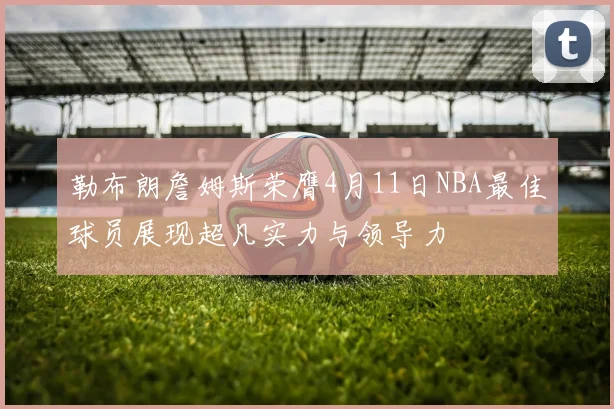 勒布朗詹姆斯荣膺4月11日NBA最佳球员展现超凡实力与领导力