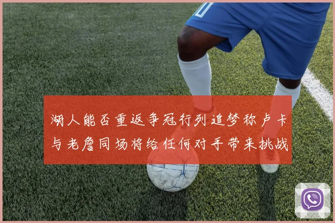 湖人能否重返争冠行列追梦称卢卡与老詹同场将给任何对手带来挑战