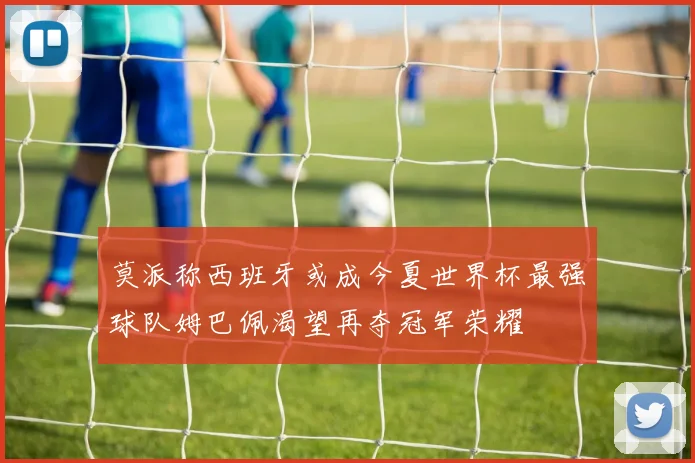 莫派称西班牙或成今夏世界杯最强球队姆巴佩渴望再夺冠军荣耀