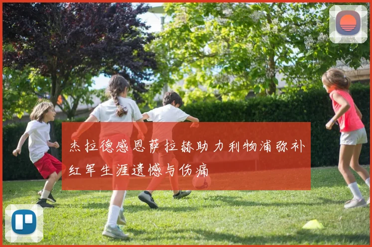 杰拉德感恩萨拉赫助力利物浦弥补红军生涯遗憾与伤痛