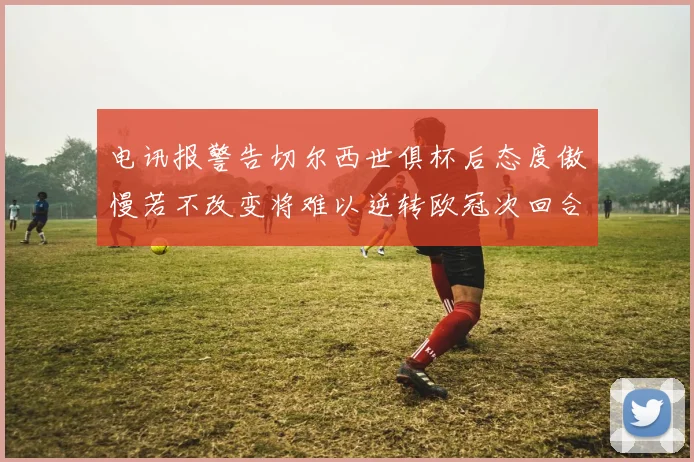 电讯报警告切尔西世俱杯后态度傲慢若不改变将难以逆转欧冠次回合