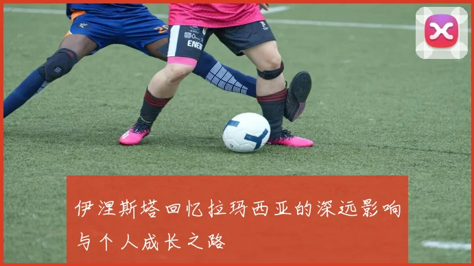 伊涅斯塔回忆拉玛西亚的深远影响与个人成长之路
