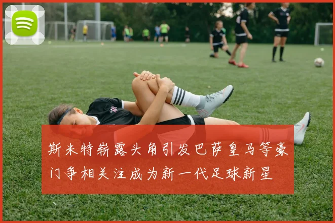 斯米特崭露头角引发巴萨皇马等豪门争相关注成为新一代足球新星