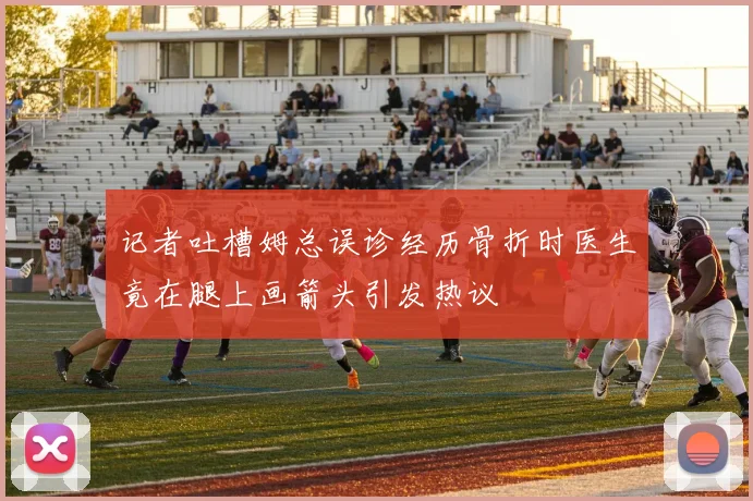 记者吐槽姆总误诊经历骨折时医生竟在腿上画箭头引发热议