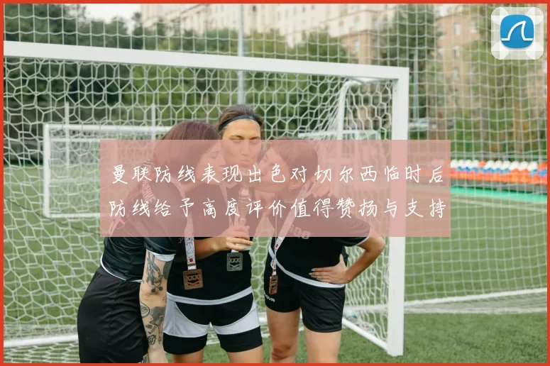 曼联防线表现出色对切尔西临时后防线给予高度评价值得赞扬与支持