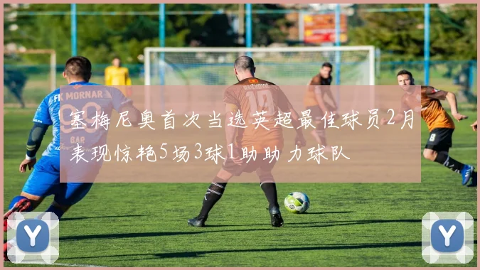 塞梅尼奥首次当选英超最佳球员2月表现惊艳5场3球1助助力球队