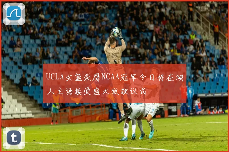 UCLA女篮荣膺NCAA冠军今日将在湖人主场接受盛大致敬仪式