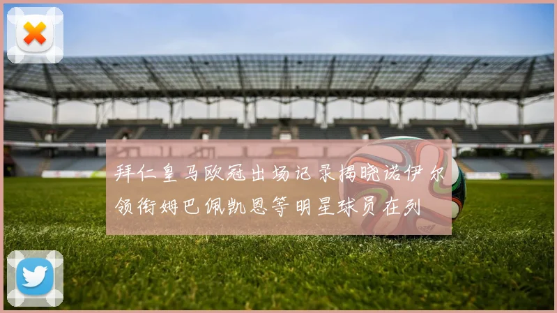 拜仁皇马欧冠出场记录揭晓诺伊尔领衔姆巴佩凯恩等明星球员在列