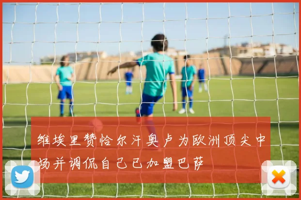 维埃里赞恰尔汗奥卢为欧洲顶尖中场并调侃自己已加盟巴萨