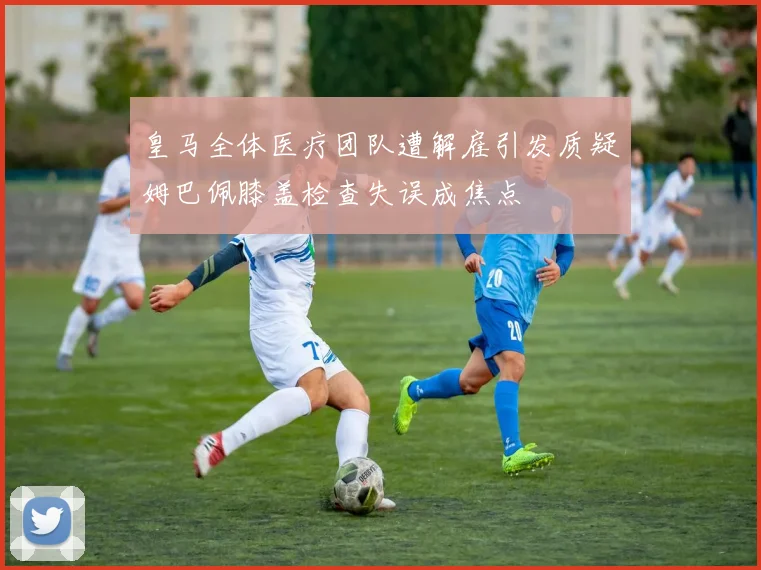 皇马全体医疗团队遭解雇引发质疑姆巴佩膝盖检查失误成焦点