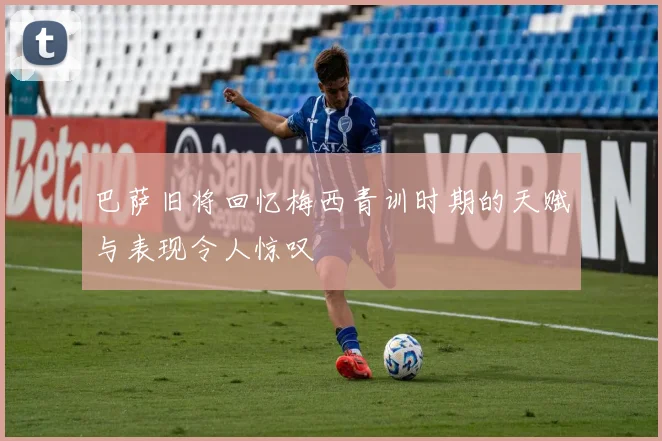 巴萨旧将回忆梅西青训时期的天赋与表现令人惊叹