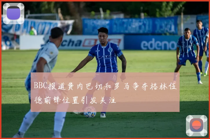 BBC报道费内巴切和罗马争夺格林伍德前锋位置引发关注