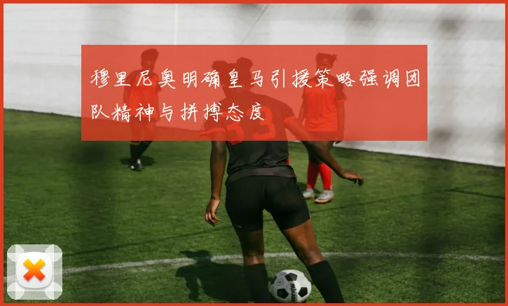 穆里尼奥明确皇马引援策略强调团队精神与拼搏态度