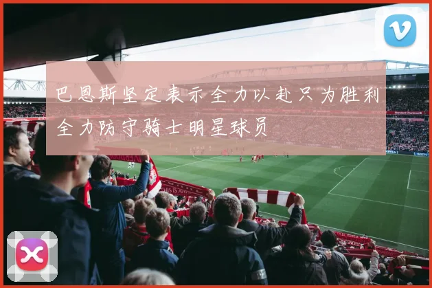 巴恩斯坚定表示全力以赴只为胜利全力防守骑士明星球员