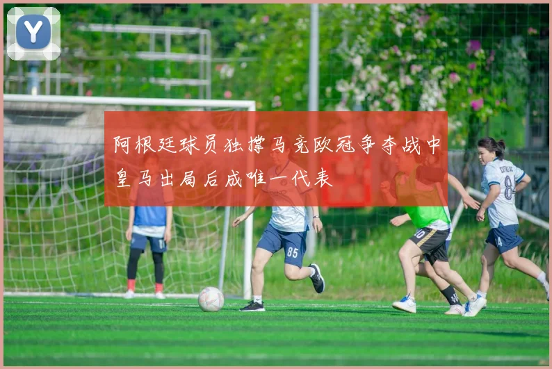 阿根廷球员独撑马竞欧冠争夺战中皇马出局后成唯一代表