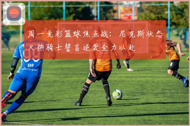 周一竞彩篮球焦点战：尼克斯状态火热骑士誓言逆袭全力以赴