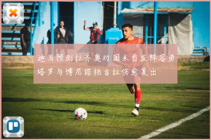 迪马预测拉齐奥对国米首发阵容劳塔罗与博尼搭档吉拉伤愈复出