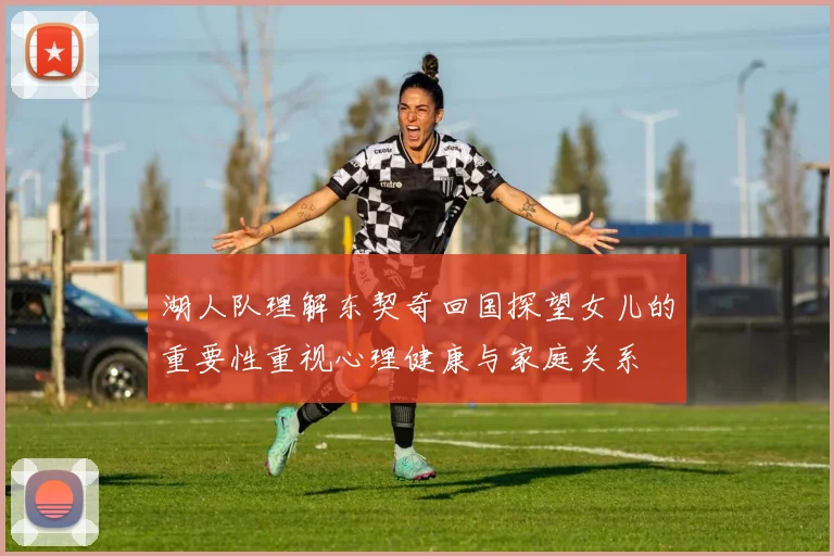 湖人队理解东契奇回国探望女儿的重要性重视心理健康与家庭关系