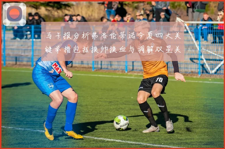 马卡报分析弗洛伦蒂诺今夏四大关键举措包括换帅换血与调解双星关系