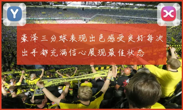 豪泽三分球表现出色感受良好每次出手都充满信心展现最佳状态