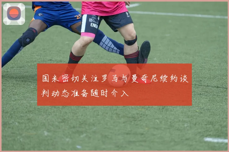 国米密切关注罗马与曼奇尼续约谈判动态准备随时介入